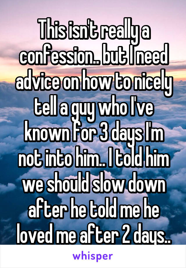This isn't really a confession.. but I need advice on how to nicely tell a guy who I've known for 3 days I'm not into him.. I told him we should slow down after he told me he loved me after 2 days..
