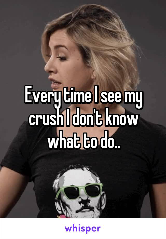 Every time I see my crush I don't know what to do..
