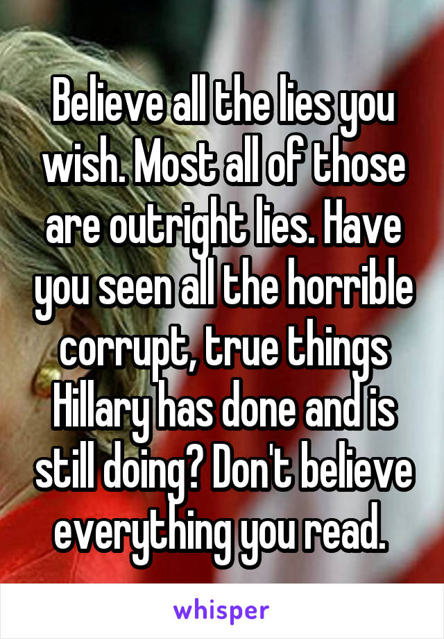 Believe all the lies you wish. Most all of those are outright lies. Have you seen all the horrible corrupt, true things Hillary has done and is still doing? Don't believe everything you read. 