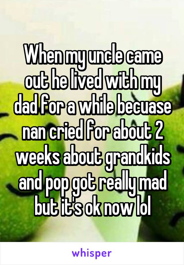 When my uncle came out he lived with my dad for a while becuase nan cried for about 2 weeks about grandkids and pop got really mad but it's ok now lol