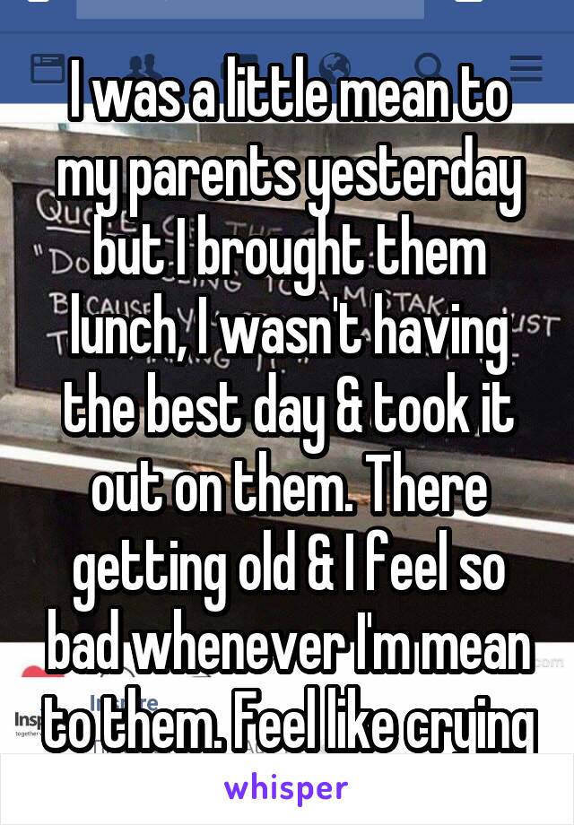 I was a little mean to my parents yesterday but I brought them lunch, I wasn't having the best day & took it out on them. There getting old & I feel so bad whenever I'm mean to them. Feel like crying