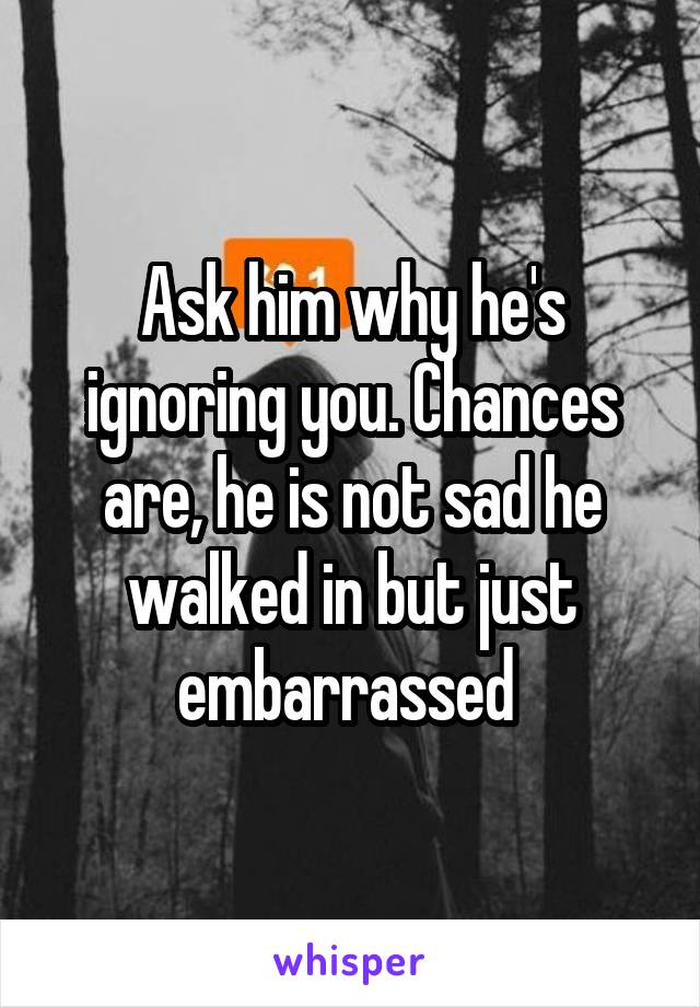 Ask him why he's ignoring you. Chances are, he is not sad he walked in but just embarrassed 