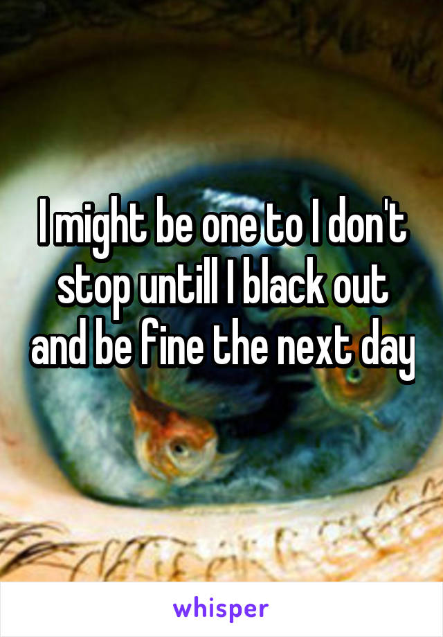 I might be one to I don't stop untill I black out and be fine the next day 
