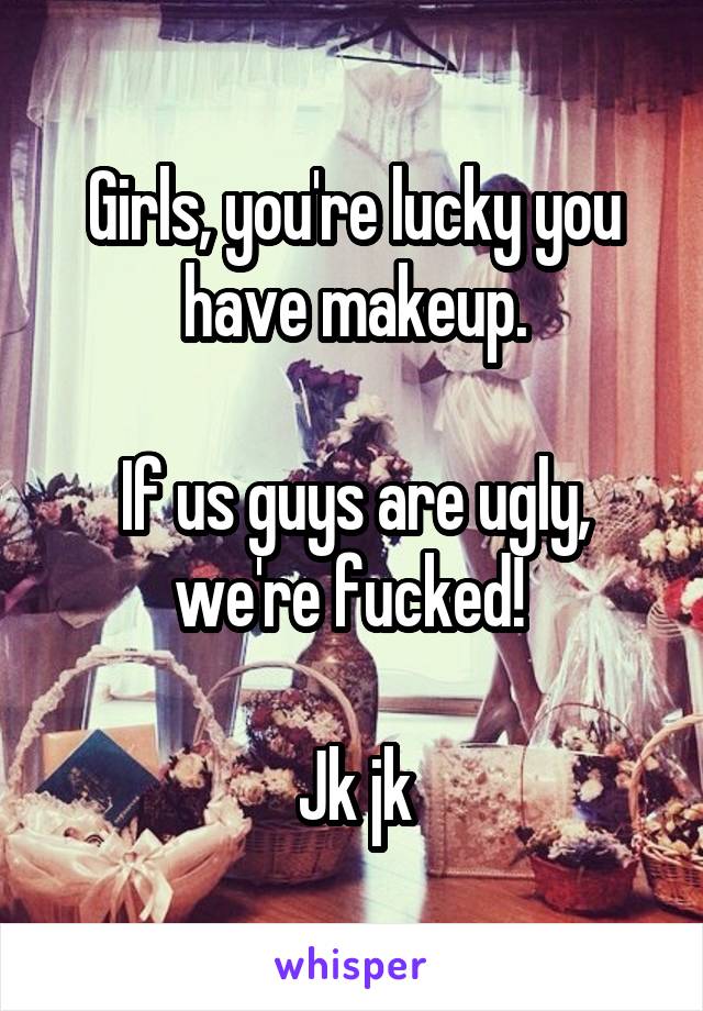 Girls, you're lucky you have makeup.

If us guys are ugly, we're fucked! 

Jk jk