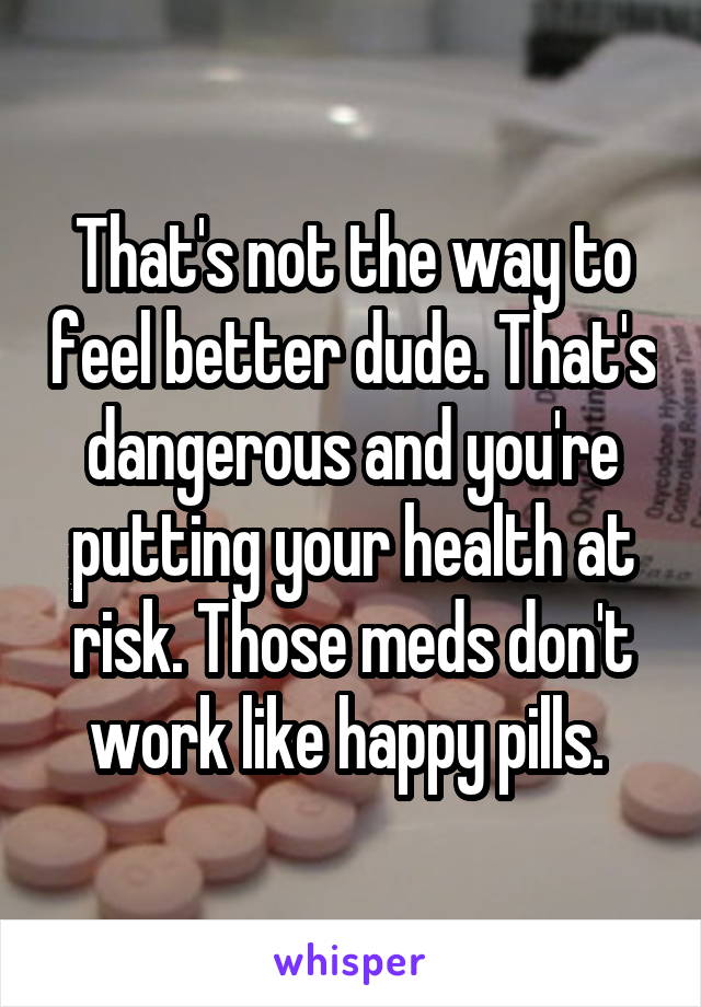 That's not the way to feel better dude. That's dangerous and you're putting your health at risk. Those meds don't work like happy pills. 