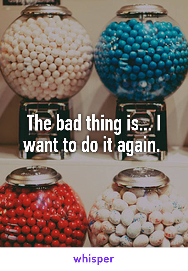 The bad thing is... I want to do it again. 