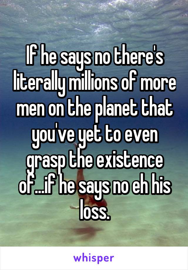 If he says no there's literally millions of more men on the planet that you've yet to even grasp the existence of...if he says no eh his loss.