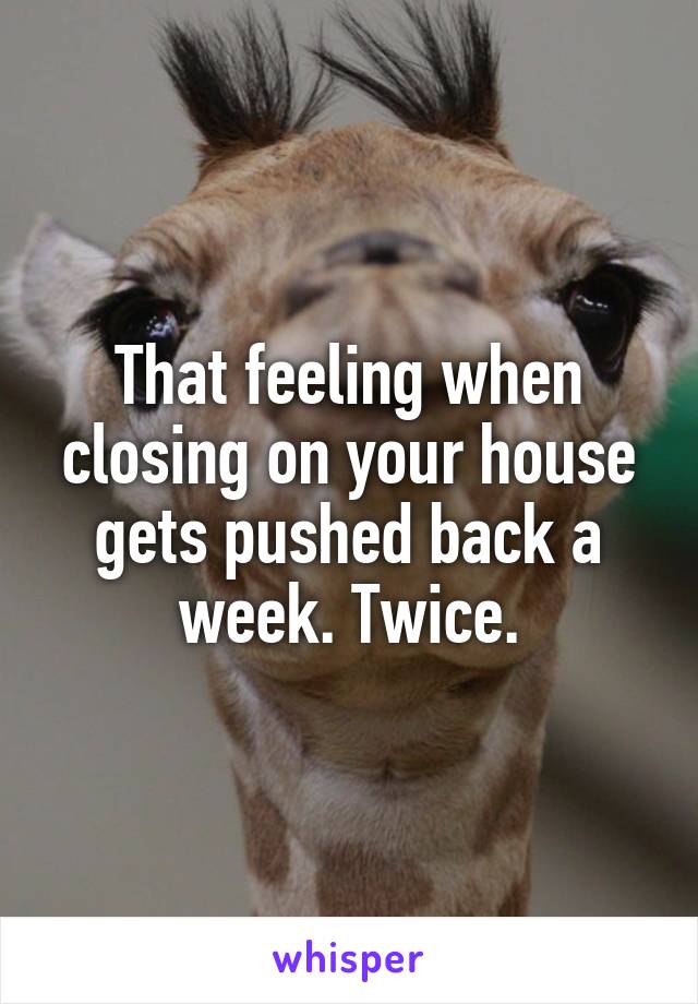 That feeling when closing on your house gets pushed back a week. Twice.