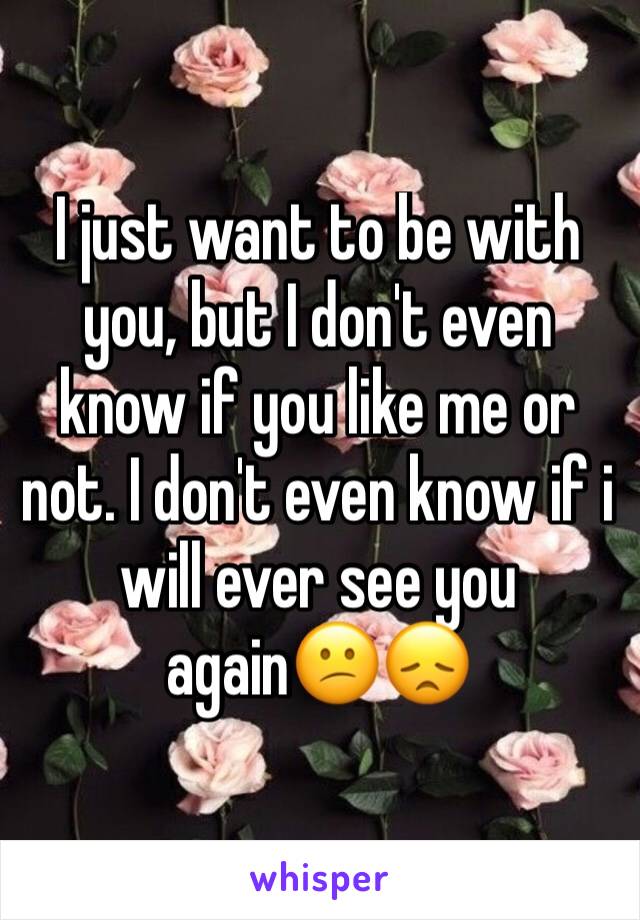 I just want to be with you, but I don't even know if you like me or not. I don't even know if i will ever see you again😕😞