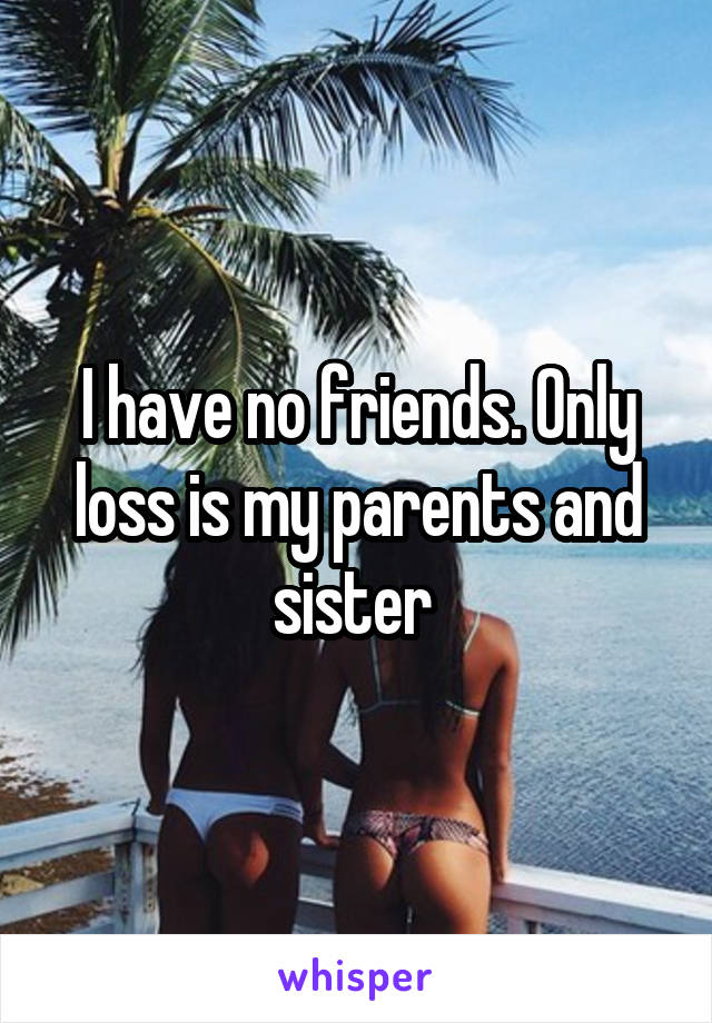 I have no friends. Only loss is my parents and sister 