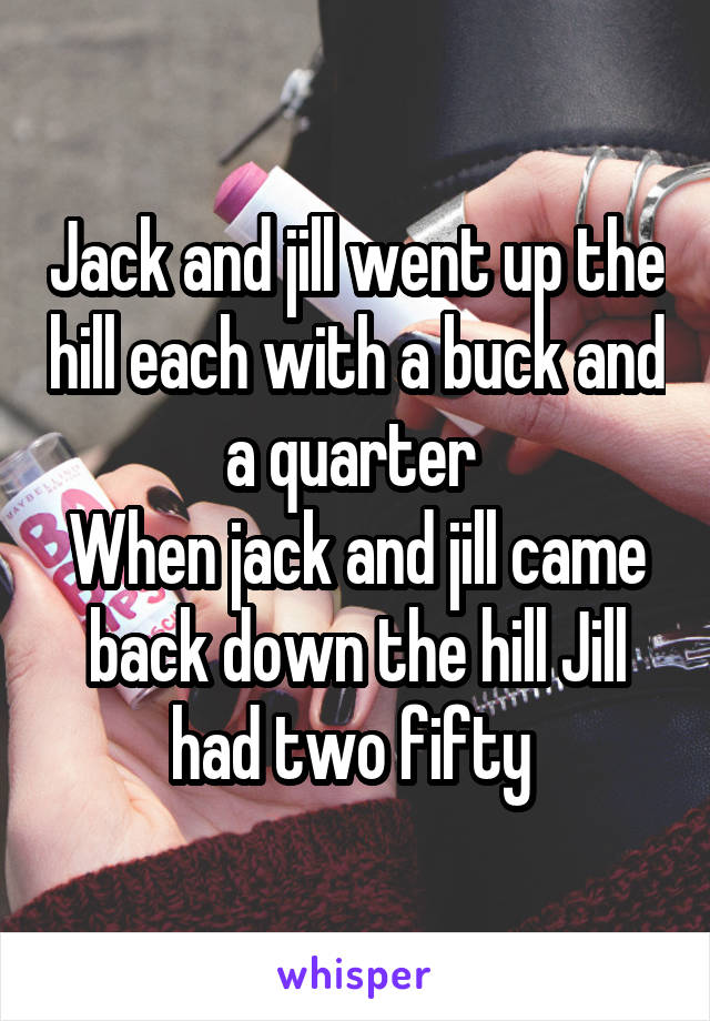 Jack and jill went up the hill each with a buck and a quarter 
When jack and jill came back down the hill Jill had two fifty 
