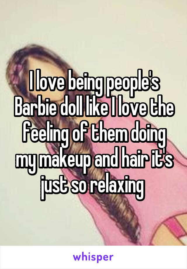 I love being people's Barbie doll like I love the feeling of them doing my makeup and hair it's just so relaxing 