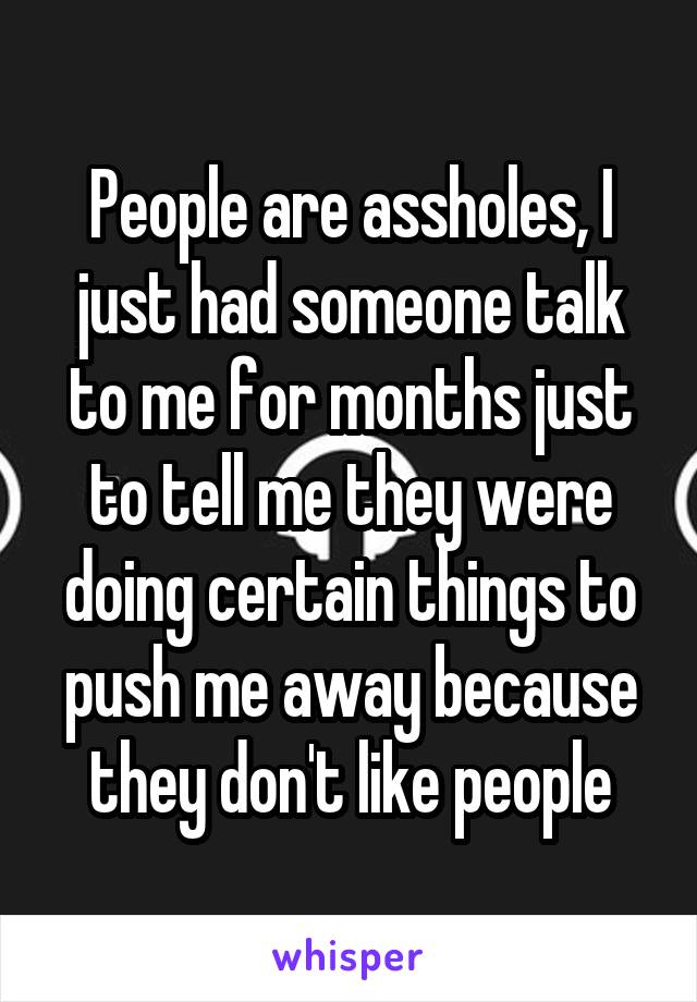 People are assholes, I just had someone talk to me for months just to tell me they were doing certain things to push me away because they don't like people