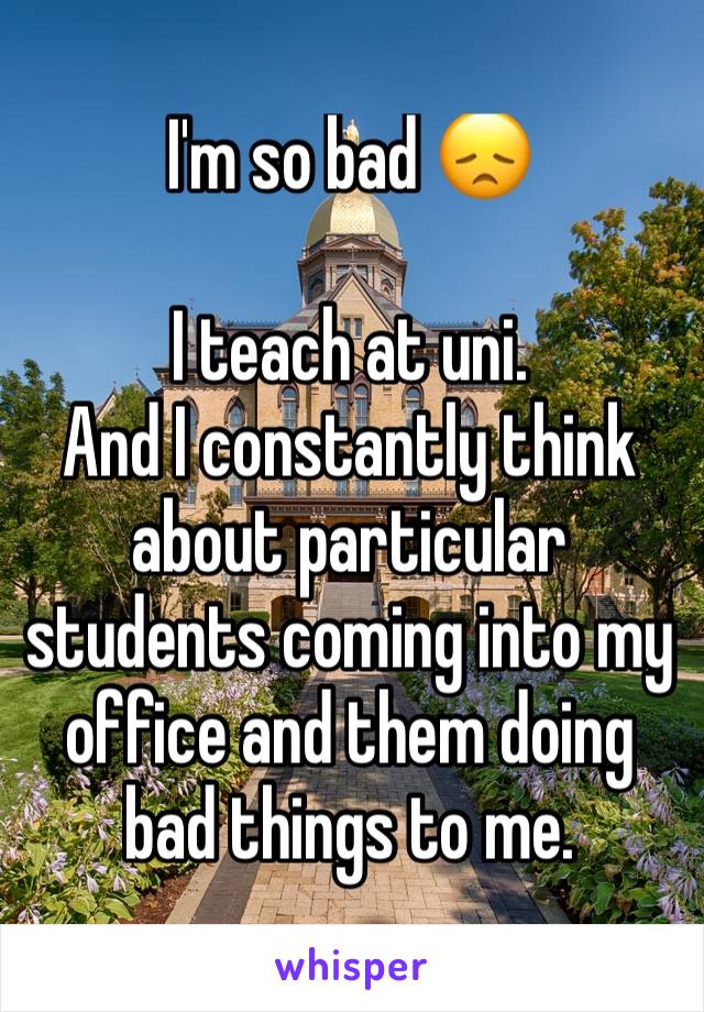 I'm so bad 😞

I teach at uni. 
And I constantly think about particular students coming into my office and them doing bad things to me. 