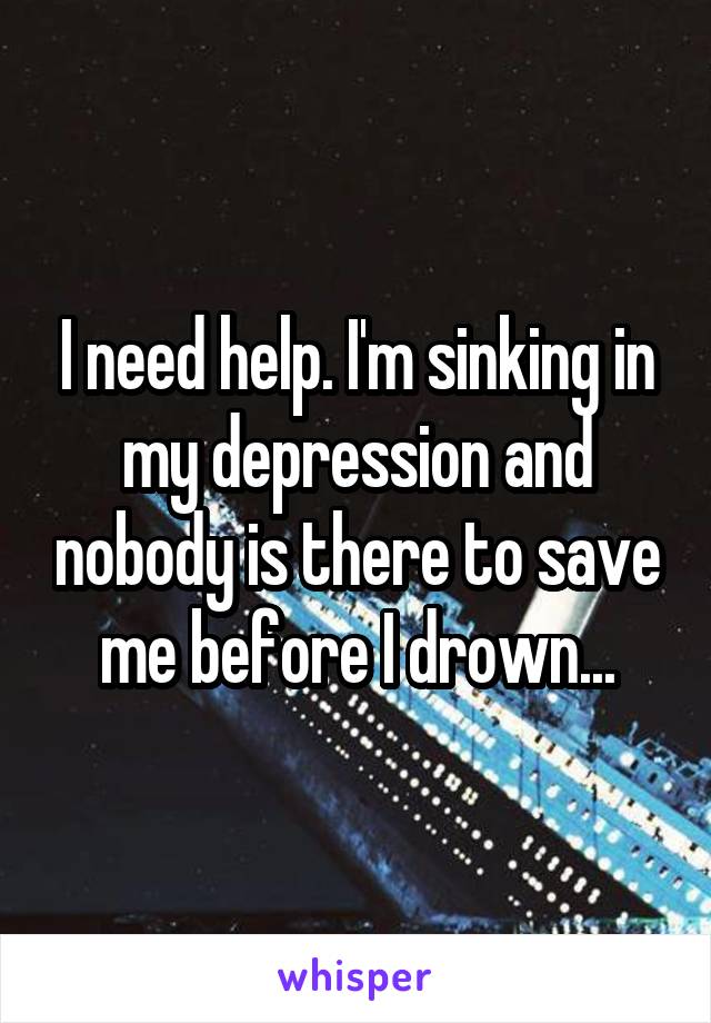 I need help. I'm sinking in my depression and nobody is there to save me before I drown...