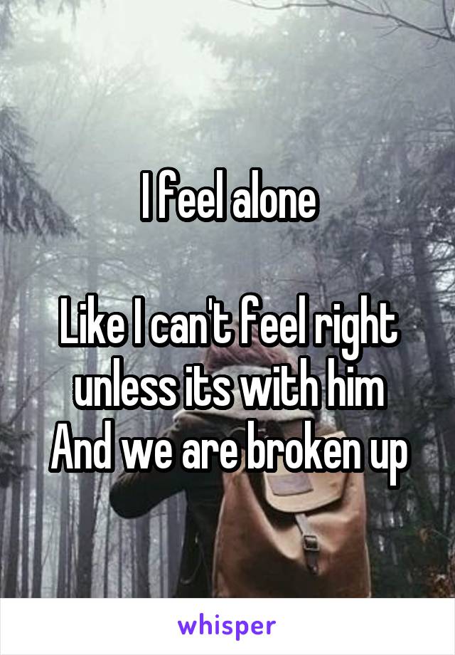 I feel alone

Like I can't feel right unless its with him
And we are broken up