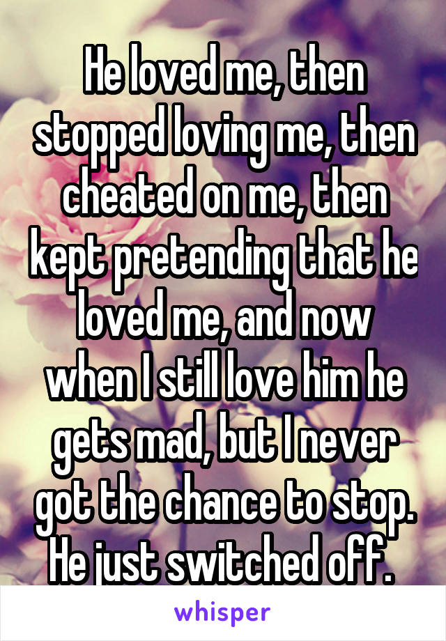 He loved me, then stopped loving me, then cheated on me, then kept pretending that he loved me, and now when I still love him he gets mad, but I never got the chance to stop. He just switched off. 