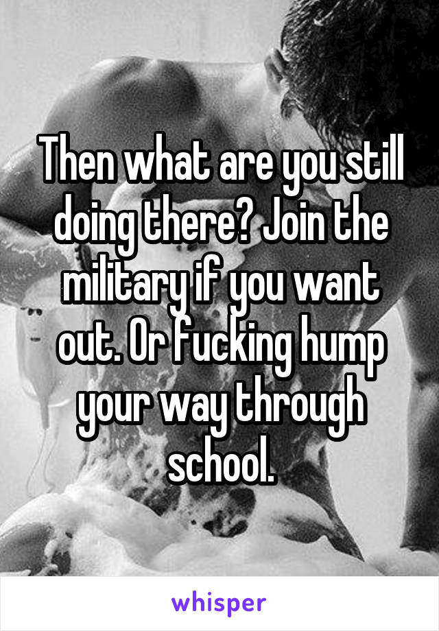 Then what are you still doing there? Join the military if you want out. Or fucking hump your way through school.
