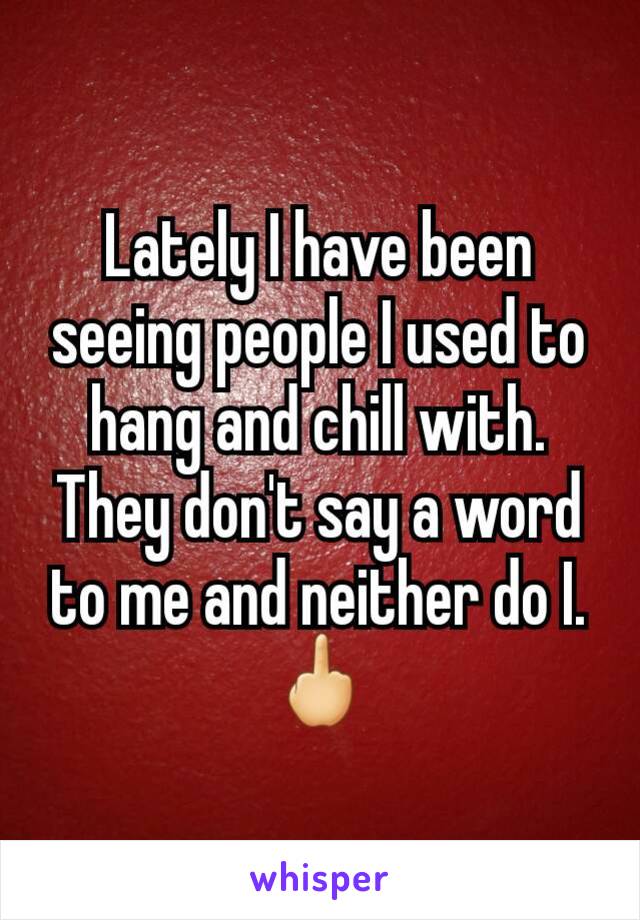 Lately I have been seeing people I used to hang and chill with. They don't say a word to me and neither do I.
🖕