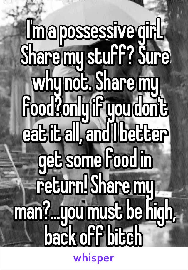 I'm a possessive girl. Share my stuff? Sure why not. Share my food?only if you don't eat it all, and I better get some food in return! Share my man?...you must be high, back off bitch 