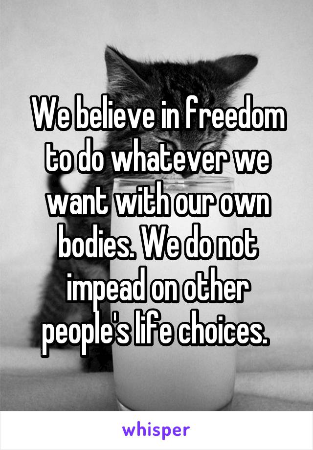 We believe in freedom to do whatever we want with our own bodies. We do not impead on other people's life choices. 