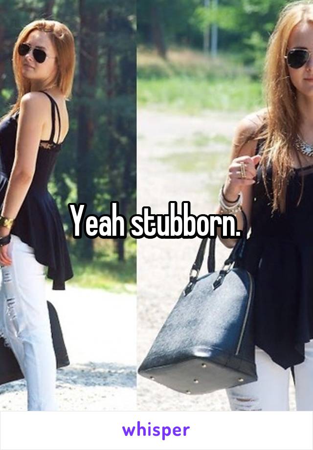 Yeah stubborn. 
