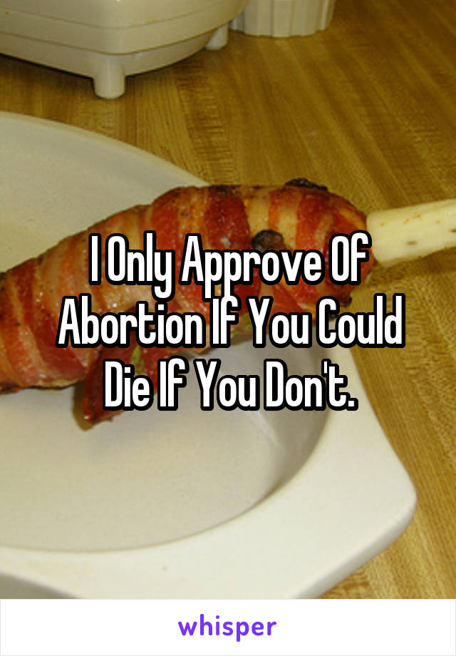 I Only Approve Of Abortion If You Could Die If You Don't.