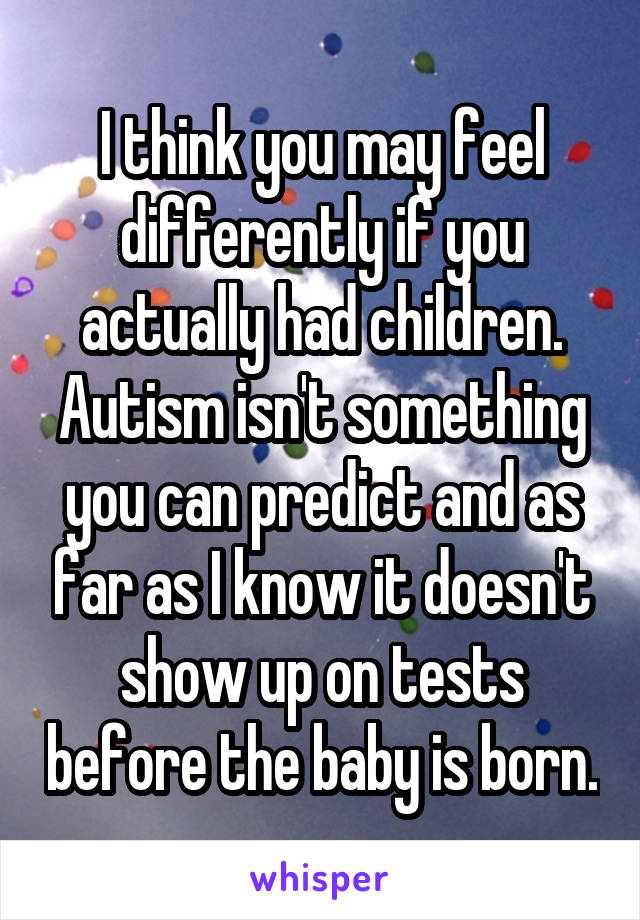 I think you may feel differently if you actually had children. Autism isn't something you can predict and as far as I know it doesn't show up on tests before the baby is born.