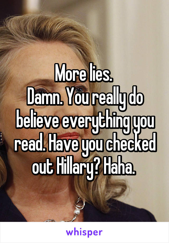 More lies. 
Damn. You really do believe everything you read. Have you checked out Hillary? Haha. 