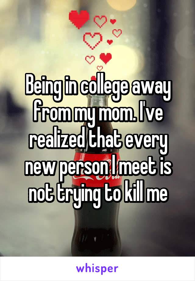 Being in college away from my mom. I've realized that every new person I meet is not trying to kill me