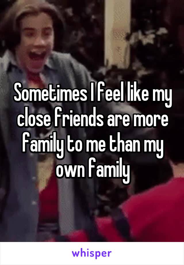 Sometimes I feel like my close friends are more family to me than my own family