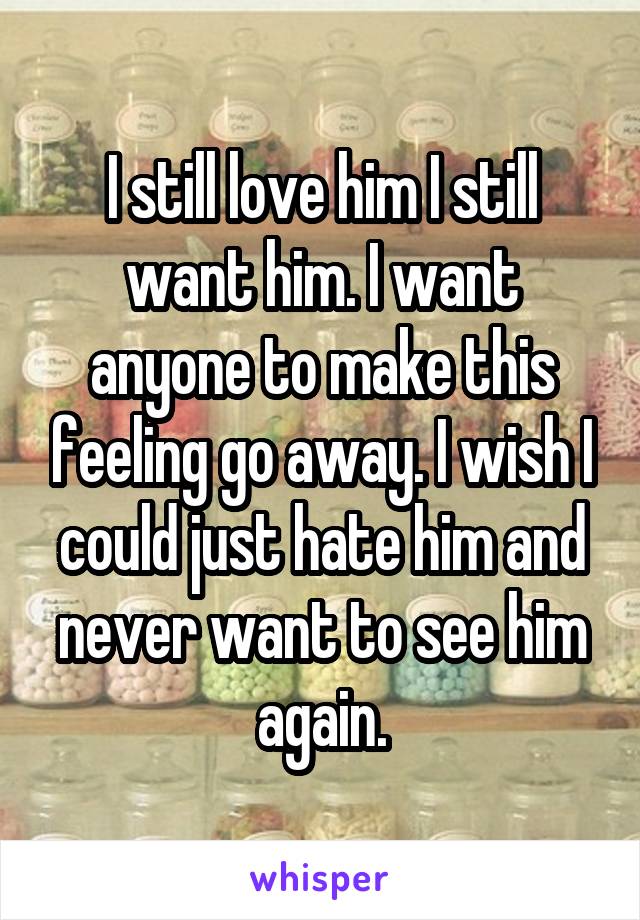 I still love him I still want him. I want anyone to make this feeling go away. I wish I could just hate him and never want to see him again.