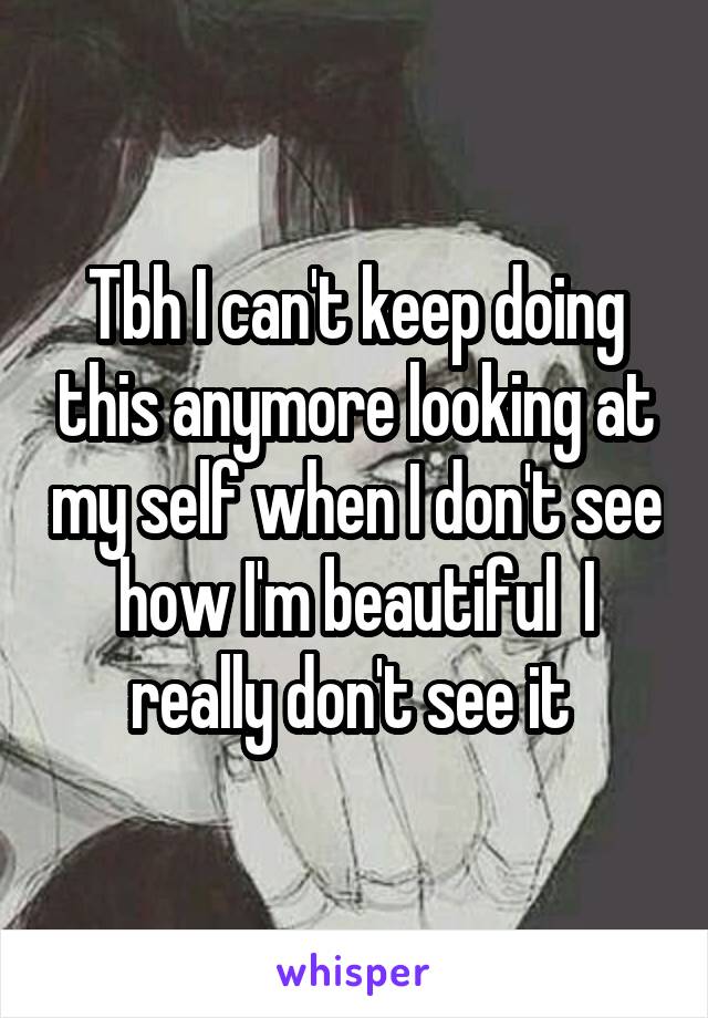 Tbh I can't keep doing this anymore looking at my self when I don't see how I'm beautiful  I really don't see it 