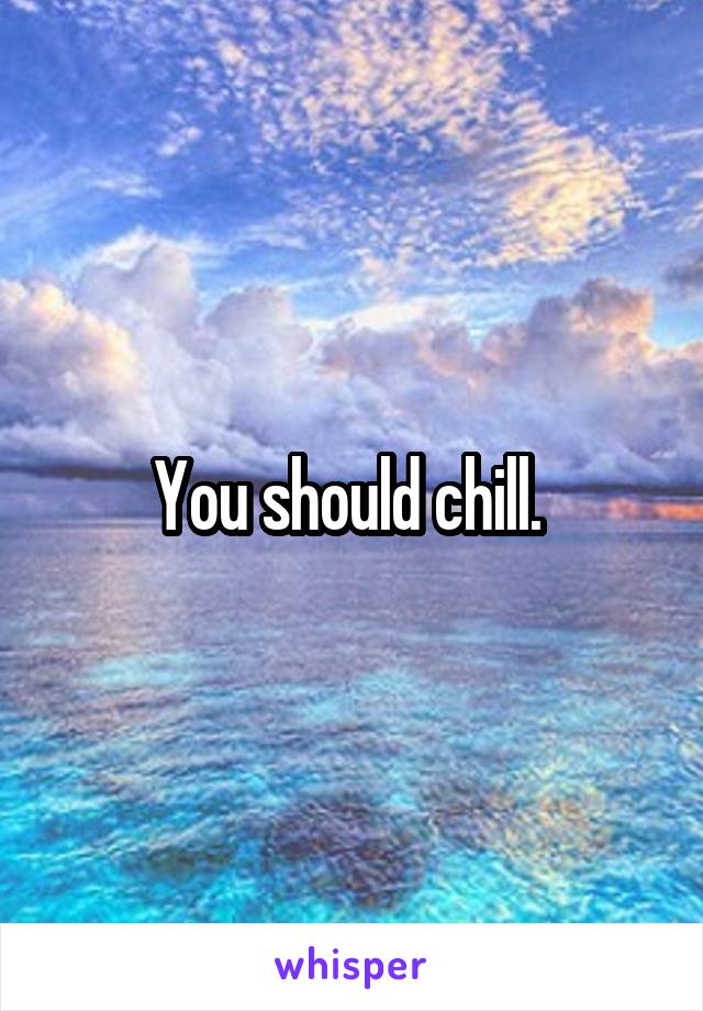 You should chill. 