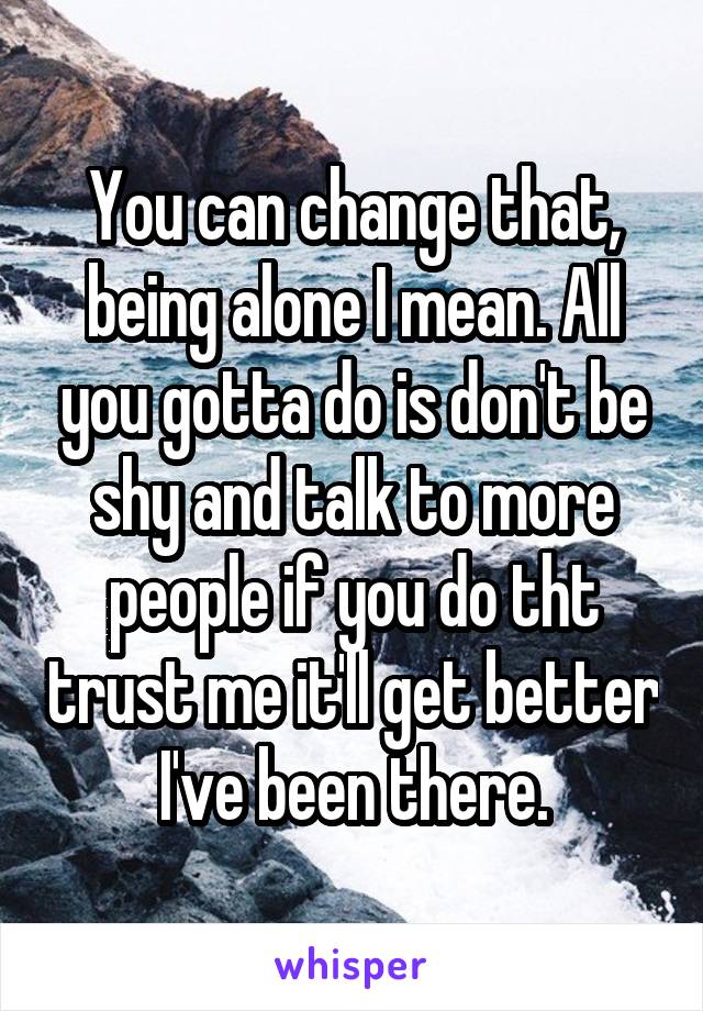 You can change that, being alone I mean. All you gotta do is don't be shy and talk to more people if you do tht trust me it'll get better I've been there.