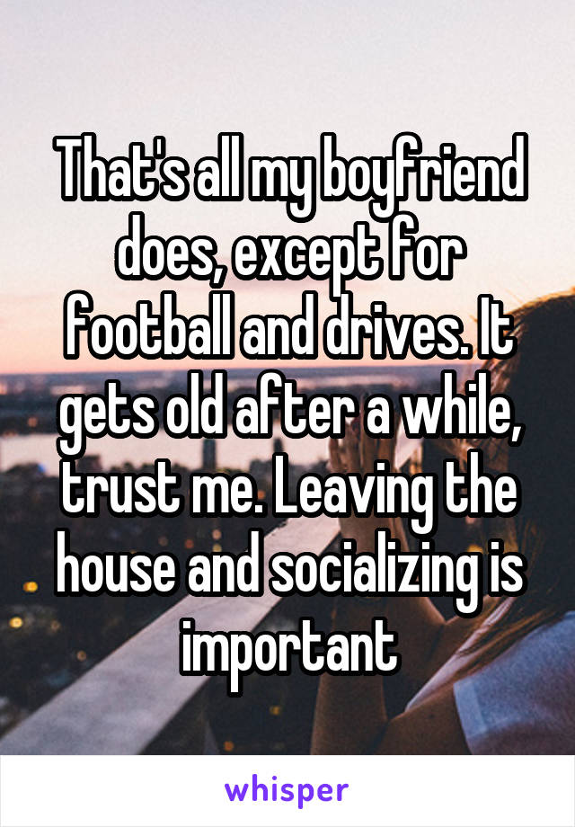 That's all my boyfriend does, except for football and drives. It gets old after a while, trust me. Leaving the house and socializing is important