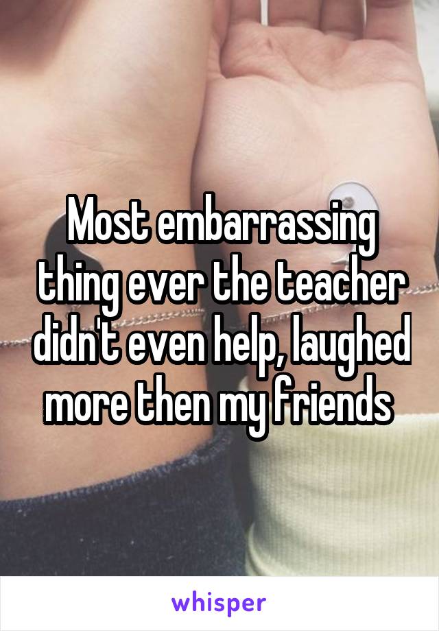 Most embarrassing thing ever the teacher didn't even help, laughed more then my friends 