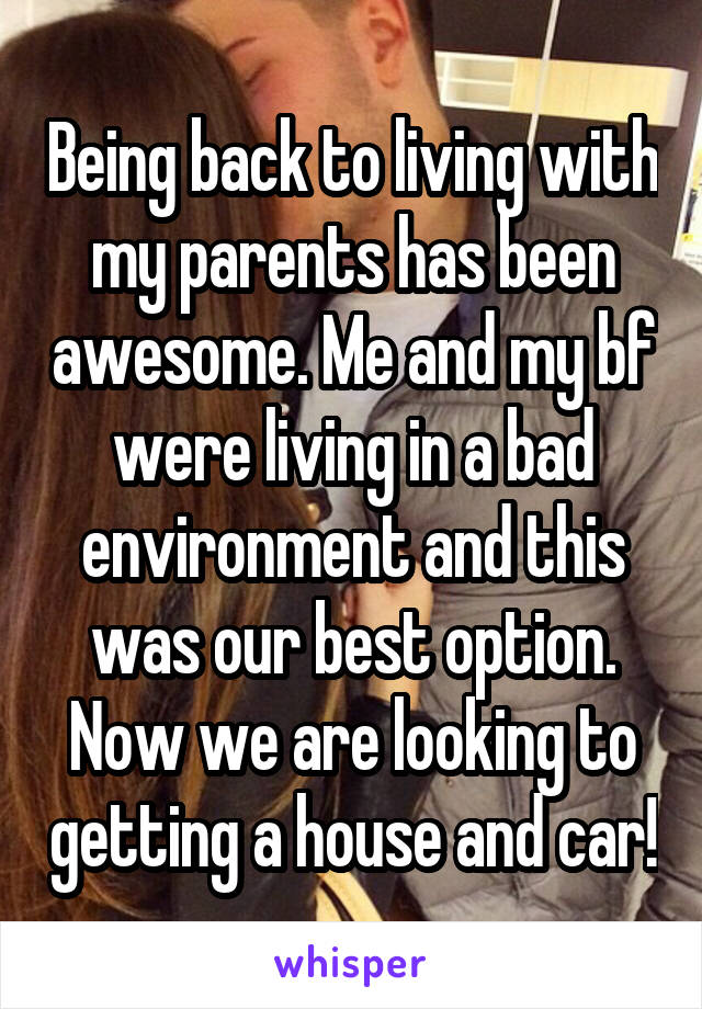 Being back to living with my parents has been awesome. Me and my bf were living in a bad environment and this was our best option. Now we are looking to getting a house and car!