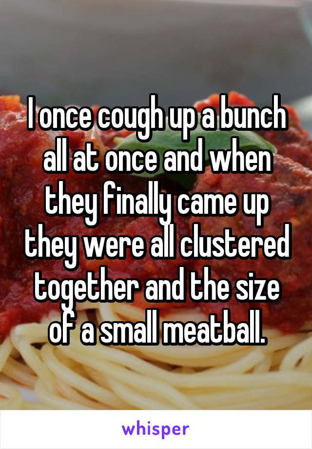 I once cough up a bunch all at once and when they finally came up they were all clustered together and the size of a small meatball.