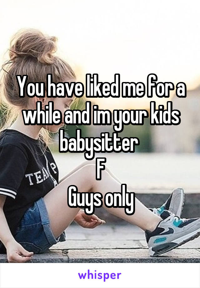 You have liked me for a while and im your kids babysitter 
F
Guys only