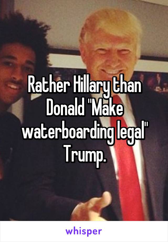 Rather Hillary than Donald "Make waterboarding legal" Trump.