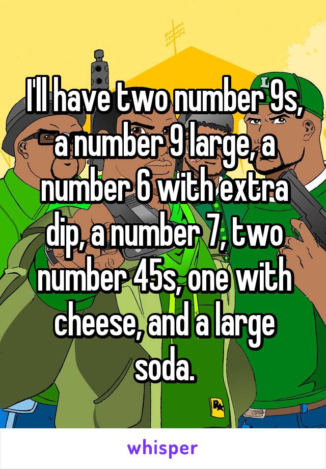 I'll have two number 9s, a number 9 large, a number 6 with extra dip, a number 7, two number 45s, one with cheese, and a large soda.