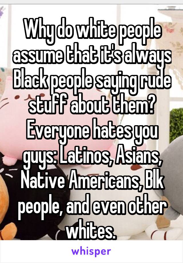 Why do white people assume that it's always Black people saying rude stuff about them? Everyone hates you guys: Latinos, Asians, Native Americans, Blk people, and even other whites. 