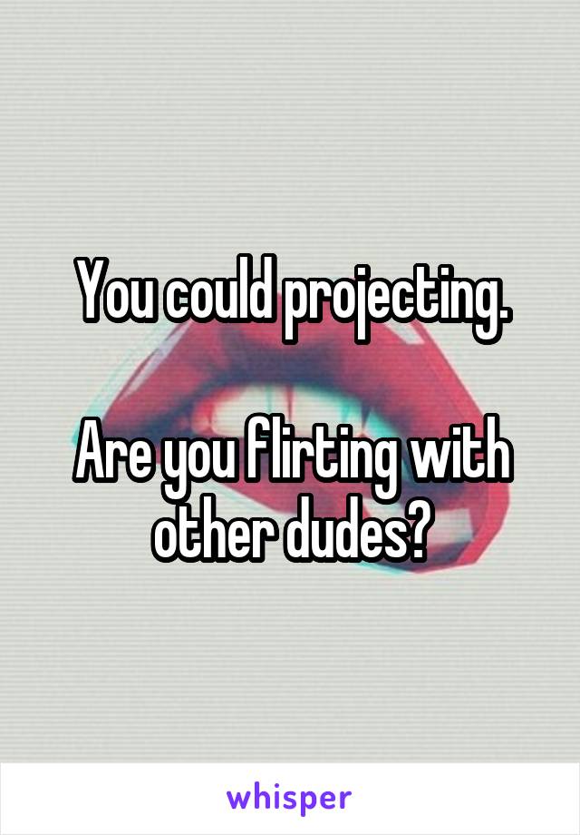 You could projecting.

Are you flirting with other dudes?