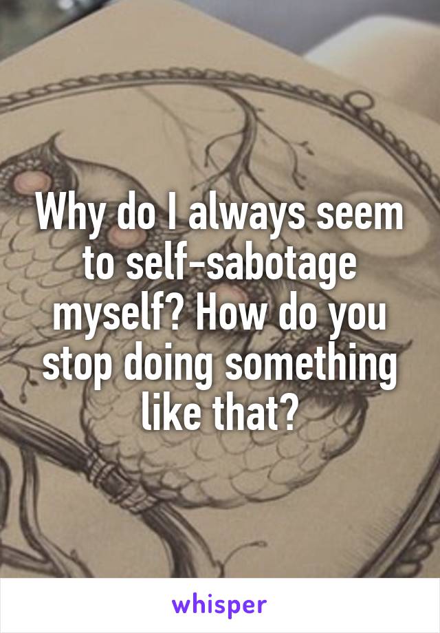Why do I always seem to self-sabotage myself? How do you stop doing something like that?