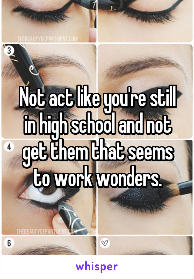 Not act like you're still in high school and not get them that seems to work wonders.