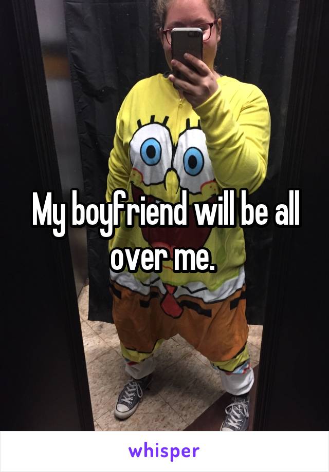 My boyfriend will be all over me. 