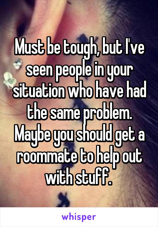 Must be tough, but I've seen people in your situation who have had the same problem. Maybe you should get a roommate to help out with stuff. 