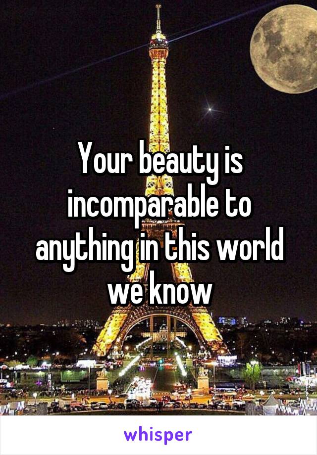 Your beauty is incomparable to anything in this world we know