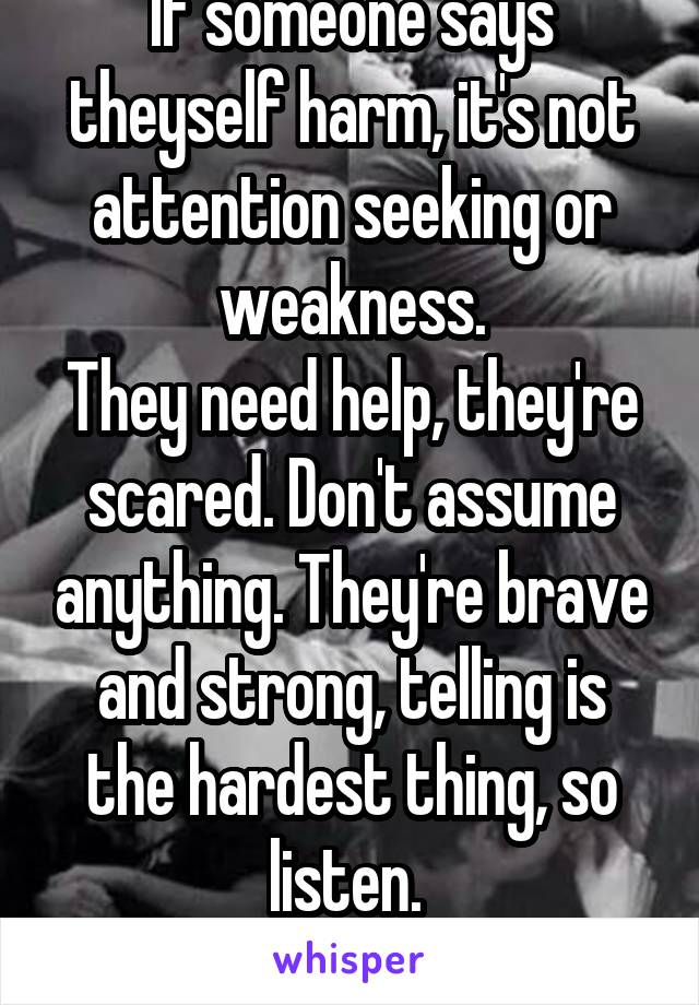 If someone says theyself harm, it's not attention seeking or weakness.
They need help, they're scared. Don't assume anything. They're brave and strong, telling is the hardest thing, so listen. 
